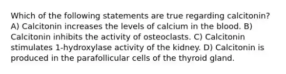 Which of the following statements are true regarding calcitonin? A) Calcitonin increases the levels of calcium in the blood. B) Calcitonin inhibits the activity of osteoclasts. C) Calcitonin stimulates 1-hydroxylase activity of the kidney. D) Calcitonin is produced in the parafollicular cells of the thyroid gland.