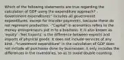 Which of the following statements are true regarding the calculation of GDP using the expenditure approach? -Government expenditures" includes all government expenditures, except for transfer payments, because these do not represent production. -"Capital" in economics refers to the money entrepreneurs put in to a business. It is also known as 'equity' -'Net Exports' is the difference between exports and imports of physical goods. It does not include services of any kind. -"Investment expenditure" in the calculation of GDP does not include all purchases done by businesses: it only includes the differences in the inventories, so as to avoid double counting.