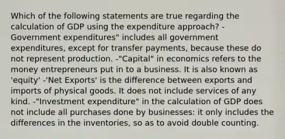 Which of the following statements are true regarding the calculation of GDP using the expenditure approach? -Government expenditures" includes all government expenditures, except for transfer payments, because these do not represent production. -"Capital" in economics refers to the money entrepreneurs put in to a business. It is also known as 'equity' -'Net Exports' is the difference between exports and imports of physical goods. It does not include services of any kind. -"Investment expenditure" in the calculation of GDP does not include all purchases done by businesses: it only includes the differences in the inventories, so as to avoid double counting.