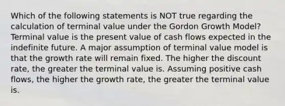 Which of the following statements is NOT true regarding the calculation of terminal value under the Gordon Growth Model? Terminal value is the present value of cash flows expected in the indefinite future. A major assumption of terminal value model is that the growth rate will remain fixed. The higher the discount rate, the greater the terminal value is. Assuming positive cash flows, the higher the growth rate, the greater the terminal value is.