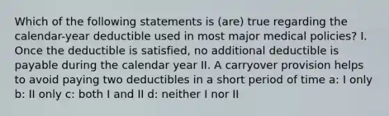 Which of the following statements is (are) true regarding the calendar-year deductible used in most major medical policies? I. Once the deductible is satisfied, no additional deductible is payable during the calendar year II. A carryover provision helps to avoid paying two deductibles in a short period of time a: I only b: II only c: both I and II d: neither I nor II