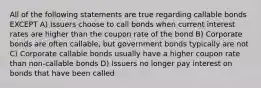 All of the following statements are true regarding callable bonds EXCEPT A) Issuers choose to call bonds when current interest rates are higher than the coupon rate of the bond B) Corporate bonds are often callable, but government bonds typically are not C) Corporate callable bonds usually have a higher coupon rate than non-callable bonds D) Issuers no longer pay interest on bonds that have been called