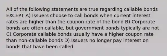 All of the following statements are true regarding callable bonds EXCEPT A) Issuers choose to call bonds when current interest rates are higher than the coupon rate of the bond B) Corporate bonds are often callable, but government bonds typically are not C) Corporate callable bonds usually have a higher coupon rate than non-callable bonds D) Issuers no longer pay interest on bonds that have been called