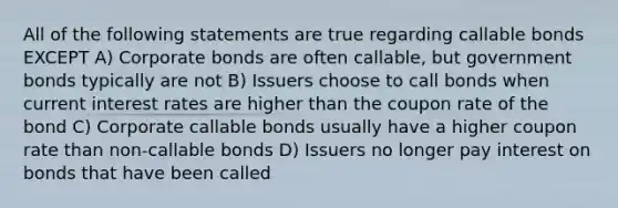 All of the following statements are true regarding callable bonds EXCEPT A) Corporate bonds are often callable, but government bonds typically are not B) Issuers choose to call bonds when current interest rates are higher than the coupon rate of the bond C) Corporate callable bonds usually have a higher coupon rate than non-callable bonds D) Issuers no longer pay interest on bonds that have been called