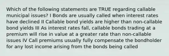 Which of the following statements are TRUE regarding callable municipal issues? I Bonds are usually called when interest rates have declined II Callable bond yields are higher than non-callable bond yields III As interest rates fall, callable bonds trading at a premium will rise in value at a greater rate than non-callable issues IV Call premiums usually fully compensate the bondholder for any lost income arising from the bonds being called