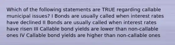 Which of the following statements are TRUE regarding callable municipal issues? I Bonds are usually called when interest rates have declined II Bonds are usually called when interest rates have risen III Callable bond yields are lower than non-callable ones IV Callable bond yields are higher than non-callable ones