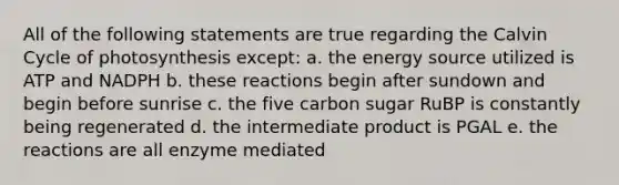 All of the following statements are true regarding the Calvin Cycle of photosynthesis except: a. the energy source utilized is ATP and NADPH b. these reactions begin after sundown and begin before sunrise c. the five carbon sugar RuBP is constantly being regenerated d. the intermediate product is PGAL e. the reactions are all enzyme mediated