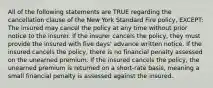 All of the following statements are TRUE regarding the cancellation clause of the New York Standard Fire policy, EXCEPT: The insured may cancel the policy at any time without prior notice to the insurer. If the insurer cancels the policy, they must provide the insured with five days' advance written notice. If the insured cancels the policy, there is no financial penalty assessed on the unearned premium. If the insured cancels the policy, the unearned premium is returned on a short-rate basis, meaning a small financial penalty is assessed against the insured.