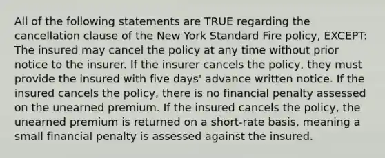 All of the following statements are TRUE regarding the cancellation clause of the New York Standard Fire policy, EXCEPT: The insured may cancel the policy at any time without prior notice to the insurer. If the insurer cancels the policy, they must provide the insured with five days' advance written notice. If the insured cancels the policy, there is no financial penalty assessed on the unearned premium. If the insured cancels the policy, the unearned premium is returned on a short-rate basis, meaning a small financial penalty is assessed against the insured.