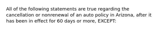 All of the following statements are true regarding the cancellation or nonrenewal of an auto policy in Arizona, after it has been in effect for 60 days or more, EXCEPT: