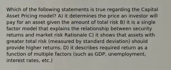 Which of the following statements is true regarding the Capital Asset Pricing model? A) it determines the price an investor will pay for an asset given the amount of total risk B) it is a single factor model that explains the relationship between security returns and market risk Rationale C) it shows that assets with greater total risk (measured by standard deviation) should provide higher returns. D) it describes required return as a function of multiple factors (such as GDP, unemployment, interest rates, etc.)