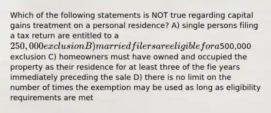 Which of the following statements is NOT true regarding capital gains treatment on a personal residence? A) single persons filing a tax return are entitled to a 250,000 exclusion B) married filers are eligible for a500,000 exclusion C) homeowners must have owned and occupied the property as their residence for at least three of the fie years immediately preceding the sale D) there is no limit on the number of times the exemption may be used as long as eligibility requirements are met