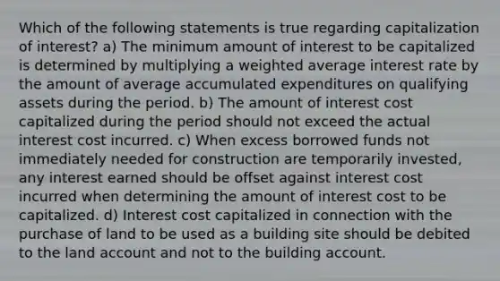 Which of the following statements is true regarding capitalization of interest? a) The minimum amount of interest to be capitalized is determined by multiplying a weighted average interest rate by the amount of average accumulated expenditures on qualifying assets during the period. b) The amount of interest cost capitalized during the period should not exceed the actual interest cost incurred. c) When excess borrowed funds not immediately needed for construction are temporarily invested, any interest earned should be offset against interest cost incurred when determining the amount of interest cost to be capitalized. d) Interest cost capitalized in connection with the purchase of land to be used as a building site should be debited to the land account and not to the building account.