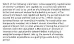 Which of the following statements is true regarding capitalization of interest? a-Interest cost capitalized in connection with the purchase of land to be used as a building site should be debited to the land account and not to the building account. b-The amount of interest cost capitalized during the period should not exceed the actual interest cost incurred. c-When excess borrowed funds not immediately needed for construction are temporarily invested, any interest earned should be offset against interest cost incurred when determining the amount of interest cost to be capitalized. d-The minimum amount of interest to be capitalized is determined by multiplying a weighted average interest rate by the amount of average accumulated expenditures on qualifying assets during the period.