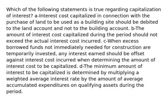 Which of the following statements is true regarding capitalization of interest? a-Interest cost capitalized in connection with the purchase of land to be used as a building site should be debited to the land account and not to the building account. b-The amount of interest cost capitalized during the period should not exceed the actual interest cost incurred. c-When excess borrowed funds not immediately needed for construction are temporarily invested, any interest earned should be offset against interest cost incurred when determining the amount of interest cost to be capitalized. d-The minimum amount of interest to be capitalized is determined by multiplying a weighted average interest rate by the amount of average accumulated expenditures on qualifying assets during the period.