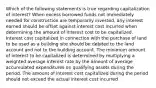 Which of the following statements is true regarding capitalization of interest? When excess borrowed funds not immediately needed for construction are temporarily invested, any interest earned should be offset against interest cost incurred when determining the amount of interest cost to be capitalized. Interest cost capitalized in connection with the purchase of land to be used as a building site should be debited to the land account and not to the building account. The minimum amount of interest to be capitalized is determined by multiplying a weighted average interest rate by the amount of average accumulated expenditures on qualifying assets during the period. The amount of interest cost capitalized during the period should not exceed the actual interest cost incurred