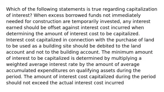 Which of the following statements is true regarding capitalization of interest? When excess borrowed funds not immediately needed for construction are temporarily invested, any interest earned should be offset against interest cost incurred when determining the amount of interest cost to be capitalized. Interest cost capitalized in connection with the purchase of land to be used as a building site should be debited to the land account and not to the building account. The minimum amount of interest to be capitalized is determined by multiplying a weighted average interest rate by the amount of average accumulated expenditures on qualifying assets during the period. The amount of interest cost capitalized during the period should not exceed the actual interest cost incurred