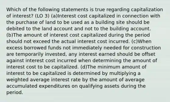 Which of the following statements is true regarding capitalization of interest? (LO 3) (a)Interest cost capitalized in connection with the purchase of land to be used as a building site should be debited to the land account and not to the building account. (b)The amount of interest cost capitalized during the period should not exceed the actual interest cost incurred. (c)When excess borrowed funds not immediately needed for construction are temporarily invested, any interest earned should be offset against interest cost incurred when determining the amount of interest cost to be capitalized. (d)The minimum amount of interest to be capitalized is determined by multiplying a weighted average interest rate by the amount of average accumulated expenditures on qualifying assets during the period.