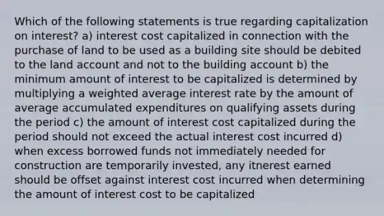 Which of the following statements is true regarding capitalization on interest? a) interest cost capitalized in connection with the purchase of land to be used as a building site should be debited to the land account and not to the building account b) the minimum amount of interest to be capitalized is determined by multiplying a weighted average interest rate by the amount of average accumulated expenditures on qualifying assets during the period c) the amount of interest cost capitalized during the period should not exceed the actual interest cost incurred d) when excess borrowed funds not immediately needed for construction are temporarily invested, any itnerest earned should be offset against interest cost incurred when determining the amount of interest cost to be capitalized