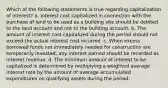 Which of the following statements is true regarding capitalization of interest? a. Interest cost capitalized in connection with the purchase of land to be used as a building site should be debited to the land account and not to the building account. b. The amount of interest cost capitalized during the period should not exceed the actual interest cost incurred. c. When excess borrowed funds not immediately needed for construction are temporarily invested, any interest earned should be recorded as interest revenue. d. The minimum amount of interest to be capitalized is determined by multiplying a weighted average interest rate by the amount of average accumulated expenditures on qualifying assets during the period.