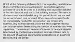 Which of the following statements is true regarding capitalization of interest? Interest cost capitalized in connection with the purchase of land to be used as a building site should be debited to the land account and not to the building account. The amount of interest cost capitalized during the period should not exceed the actual interest cost incurred. When excess borrowed funds not immediately needed for construction are temporarily invested, any interest earned should be offset against interest cost incurred when determining the amount of interest cost to be capitalized. The minimum amount of interest to be capitalized is determined by multiplying a weighted average interest rate by the amount of average accumulated expenditures on qualifying assets during the period.