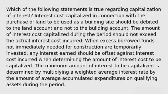 Which of the following statements is true regarding capitalization of interest? Interest cost capitalized in connection with the purchase of land to be used as a building site should be debited to the land account and not to the building account. The amount of interest cost capitalized during the period should not exceed the actual interest cost incurred. When excess borrowed funds not immediately needed for construction are temporarily invested, any interest earned should be offset against interest cost incurred when determining the amount of interest cost to be capitalized. The minimum amount of interest to be capitalized is determined by multiplying a weighted average interest rate by the amount of average accumulated expenditures on qualifying assets during the period.