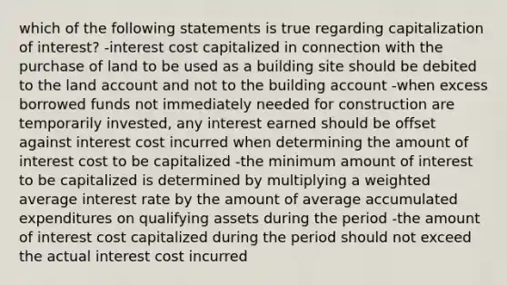 which of the following statements is true regarding capitalization of interest? -interest cost capitalized in connection with the purchase of land to be used as a building site should be debited to the land account and not to the building account -when excess borrowed funds not immediately needed for construction are temporarily invested, any interest earned should be offset against interest cost incurred when determining the amount of interest cost to be capitalized -the minimum amount of interest to be capitalized is determined by multiplying a <a href='https://www.questionai.com/knowledge/koL1NUNNcJ-weighted-average' class='anchor-knowledge'>weighted average</a> interest rate by the amount of average accumulated expenditures on qualifying assets during the period -the amount of interest cost capitalized during the period should not exceed the actual interest cost incurred