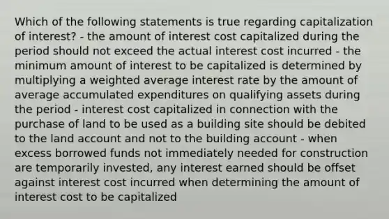 Which of the following statements is true regarding capitalization of interest? - the amount of interest cost capitalized during the period should not exceed the actual interest cost incurred - the minimum amount of interest to be capitalized is determined by multiplying a <a href='https://www.questionai.com/knowledge/koL1NUNNcJ-weighted-average' class='anchor-knowledge'>weighted average</a> interest rate by the amount of average accumulated expenditures on qualifying assets during the period - interest cost capitalized in connection with the purchase of land to be used as a building site should be debited to the land account and not to the building account - when excess borrowed funds not immediately needed for construction are temporarily invested, any interest earned should be offset against interest cost incurred when determining the amount of interest cost to be capitalized