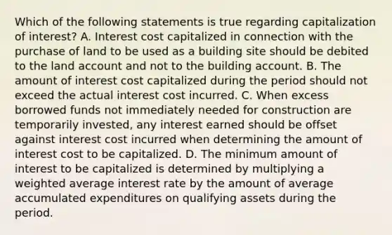 Which of the following statements is true regarding capitalization of interest? A. Interest cost capitalized in connection with the purchase of land to be used as a building site should be debited to the land account and not to the building account. B. The amount of interest cost capitalized during the period should not exceed the actual interest cost incurred. C. When excess borrowed funds not immediately needed for construction are temporarily invested, any interest earned should be offset against interest cost incurred when determining the amount of interest cost to be capitalized. D. The minimum amount of interest to be capitalized is determined by multiplying a <a href='https://www.questionai.com/knowledge/koL1NUNNcJ-weighted-average' class='anchor-knowledge'>weighted average</a> interest rate by the amount of average accumulated expenditures on qualifying assets during the period.