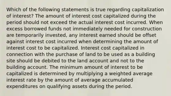 Which of the following statements is true regarding capitalization of interest? The amount of interest cost capitalized during the period should not exceed the actual interest cost incurred. When excess borrowed funds not immediately needed for construction are temporarily invested, any interest earned should be offset against interest cost incurred when determining the amount of interest cost to be capitalized. Interest cost capitalized in connection with the purchase of land to be used as a building site should be debited to the land account and not to the building account. The minimum amount of interest to be capitalized is determined by multiplying a <a href='https://www.questionai.com/knowledge/koL1NUNNcJ-weighted-average' class='anchor-knowledge'>weighted average</a> interest rate by the amount of average accumulated expenditures on qualifying assets during the period.