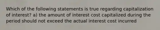 Which of the following statements is true regarding capitalization of interest? a) the amount of interest cost capitalized during the period should not exceed the actual interest cost incurred