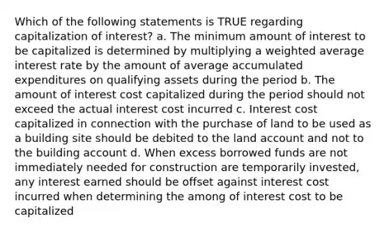 Which of the following statements is TRUE regarding capitalization of interest? a. The minimum amount of interest to be capitalized is determined by multiplying a weighted average interest rate by the amount of average accumulated expenditures on qualifying assets during the period b. The amount of interest cost capitalized during the period should not exceed the actual interest cost incurred c. Interest cost capitalized in connection with the purchase of land to be used as a building site should be debited to the land account and not to the building account d. When excess borrowed funds are not immediately needed for construction are temporarily invested, any interest earned should be offset against interest cost incurred when determining the among of interest cost to be capitalized