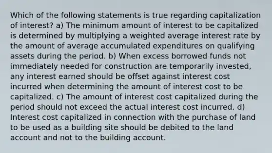 Which of the following statements is true regarding capitalization of interest? a) The minimum amount of interest to be capitalized is determined by multiplying a <a href='https://www.questionai.com/knowledge/koL1NUNNcJ-weighted-average' class='anchor-knowledge'>weighted average</a> interest rate by the amount of average accumulated expenditures on qualifying assets during the period. b) When excess borrowed funds not immediately needed for construction are temporarily invested, any interest earned should be offset against interest cost incurred when determining the amount of interest cost to be capitalized. c) The amount of interest cost capitalized during the period should not exceed the actual interest cost incurred. d) Interest cost capitalized in connection with the purchase of land to be used as a building site should be debited to the land account and not to the building account.