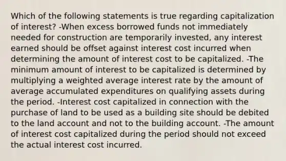 Which of the following statements is true regarding capitalization of interest? -When excess borrowed funds not immediately needed for construction are temporarily invested, any interest earned should be offset against interest cost incurred when determining the amount of interest cost to be capitalized. -The minimum amount of interest to be capitalized is determined by multiplying a weighted average interest rate by the amount of average accumulated expenditures on qualifying assets during the period. -Interest cost capitalized in connection with the purchase of land to be used as a building site should be debited to the land account and not to the building account. -The amount of interest cost capitalized during the period should not exceed the actual interest cost incurred.