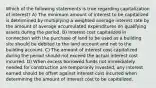 Which of the following statements is true regarding capitalization of interest? A) The minimum amount of interest to be capitalized is determined by multiplying a weighted average interest rate by the amount of average accumulated expenditures on qualifying assets during the period. B) Interest cost capitalized in connection with the purchase of land to be used as a building site should be debited to the land account and not to the building account. C) The amount of interest cost capitalized during the period should not exceed the actual interest cost incurred. D) When excess borrowed funds not immediately needed for construction are temporarily invested, any interest earned should be offset against interest cost incurred when determining the amount of interest cost to be capitalized.