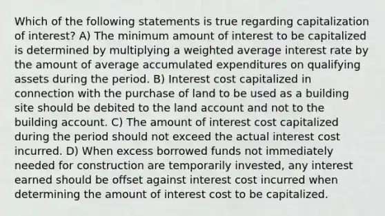 Which of the following statements is true regarding capitalization of interest? A) The minimum amount of interest to be capitalized is determined by multiplying a weighted average interest rate by the amount of average accumulated expenditures on qualifying assets during the period. B) Interest cost capitalized in connection with the purchase of land to be used as a building site should be debited to the land account and not to the building account. C) The amount of interest cost capitalized during the period should not exceed the actual interest cost incurred. D) When excess borrowed funds not immediately needed for construction are temporarily invested, any interest earned should be offset against interest cost incurred when determining the amount of interest cost to be capitalized.