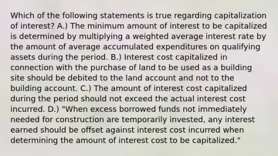 Which of the following statements is true regarding capitalization of interest? A.) The minimum amount of interest to be capitalized is determined by multiplying a <a href='https://www.questionai.com/knowledge/koL1NUNNcJ-weighted-average' class='anchor-knowledge'>weighted average</a> interest rate by the amount of average accumulated expenditures on qualifying assets during the period. B.) Interest cost capitalized in connection with the purchase of land to be used as a building site should be debited to the land account and not to the building account. C.) The amount of interest cost capitalized during the period should not exceed the actual interest cost incurred. D.) "When excess borrowed funds not immediately needed for construction are temporarily invested, any interest earned should be offset against interest cost incurred when determining the amount of interest cost to be capitalized."