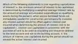 Which of the following statements is true regarding capitalization of interest? a. the minimum amount of interest to be capitalized is determined by multiplying a weighted average interest rate by the amount of average accumulated expenditures on qualifying assets during the period b. when excess borrowed funds not immediately needed for construction are temporarily invested, any interest earned should be offset against interest cost incurred when determining the amount of interest cost to be capitalized c. interest cost capitalized in connection with the purchase of land to be used as a building site should be debited to the land account and not to the building account. d. the amount of interest cost capitalized during the period should not exceed the actual interest cost incurred