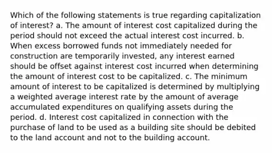 Which of the following statements is true regarding capitalization of interest? a. The amount of interest cost capitalized during the period should not exceed the actual interest cost incurred. b. When excess borrowed funds not immediately needed for construction are temporarily invested, any interest earned should be offset against interest cost incurred when determining the amount of interest cost to be capitalized. c. The minimum amount of interest to be capitalized is determined by multiplying a weighted average interest rate by the amount of average accumulated expenditures on qualifying assets during the period. d. Interest cost capitalized in connection with the purchase of land to be used as a building site should be debited to the land account and not to the building account.