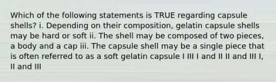 Which of the following statements is TRUE regarding capsule shells? i. Depending on their composition, gelatin capsule shells may be hard or soft ii. The shell may be composed of two pieces, a body and a cap iii. The capsule shell may be a single piece that is often referred to as a soft gelatin capsule I III I and II II and III I, II and III