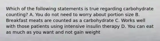 Which of the following statements is true regarding carbohydrate counting? A. You do not need to worry about portion size B. Breakfast meats are counted as a carbohydrate C. Works well with those patients using intensive insulin therapy D. You can eat as much as you want and not gain weight