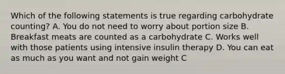 Which of the following statements is true regarding carbohydrate counting? A. You do not need to worry about portion size B. Breakfast meats are counted as a carbohydrate C. Works well with those patients using intensive insulin therapy D. You can eat as much as you want and not gain weight C