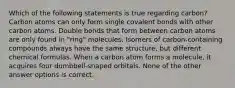 Which of the following statements is true regarding carbon? Carbon atoms can only form single covalent bonds with other carbon atoms. Double bonds that form between carbon atoms are only found in "ring" molecules. Isomers of carbon-containing compounds always have the same structure, but different chemical formulas. When a carbon atom forms a molecule, it acquires four dumbbell-shaped orbitals. None of the other answer options is correct.