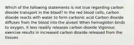 Which of the following statements is not true regarding carbon dioxide transport in the blood? In the red blood cells, carbon dioxide reacts with water to form carbonic acid Carbon dioxide diffuses from the blood into the alveoli When hemoglobin binds to oxygen, it less readily releases carbon dioxide Vigorous exercise results in increased carbon dioxide released from the tissues