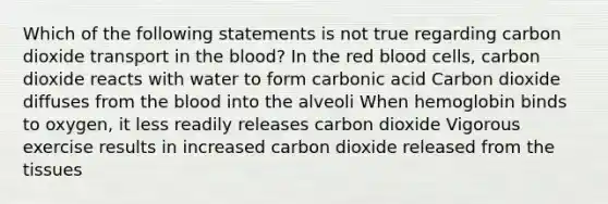 Which of the following statements is not true regarding carbon dioxide transport in the blood? In the red blood cells, carbon dioxide reacts with water to form carbonic acid Carbon dioxide diffuses from the blood into the alveoli When hemoglobin binds to oxygen, it less readily releases carbon dioxide Vigorous exercise results in increased carbon dioxide released from the tissues