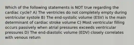 Which of the following statements is NOT true regarding <a href='https://www.questionai.com/knowledge/k7EXTTtF9x-the-cardiac-cycle' class='anchor-knowledge'>the cardiac cycle</a>? A) The ventricles do not completely empty during ventricular systole B) The end-systolic volume (ESV) is the main determinant of cardiac stroke volume C) Most ventricular filling occurs passively when atrial pressures exceeds ventricular pressures D) The end-diastolic volume (EDV) closely correlates with venous return