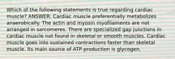 Which of the following statements is true regarding cardiac muscle? ANSWER: Cardiac muscle preferentially metabolizes anaerobically. The actin and myosin myofilaments are not arranged in sarcomeres. There are specialized gap junctions in cardiac muscle not found in skeletal or smooth muscles. Cardiac muscle goes into sustained contractions faster than skeletal muscle. Its main source of ATP production is glycogen.