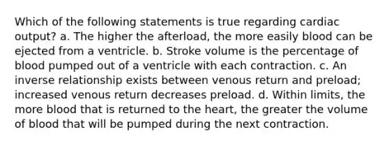 Which of the following statements is true regarding cardiac output? a. The higher the afterload, the more easily blood can be ejected from a ventricle. b. Stroke volume is the percentage of blood pumped out of a ventricle with each contraction. c. An inverse relationship exists between venous return and preload; increased venous return decreases preload. d. Within limits, the more blood that is returned to the heart, the greater the volume of blood that will be pumped during the next contraction.