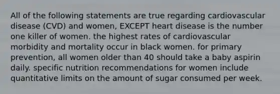 All of the following statements are true regarding cardiovascular disease (CVD) and women, EXCEPT heart disease is the number one killer of women. the highest rates of cardiovascular morbidity and mortality occur in black women. for primary prevention, all women older than 40 should take a baby aspirin daily. specific nutrition recommendations for women include quantitative limits on the amount of sugar consumed per week.