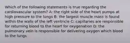 Which of the following statements is true regarding the cardiovascular system? A: the right side of the heart pumps at high pressure to the lungs B: the largest muscle mass is found within the walls of the left ventricle C: capillaries are responsible for returning blood to the heart for oxygenation D: the pulmonary vein is responsible for delivering oxygen which blood to the lungs